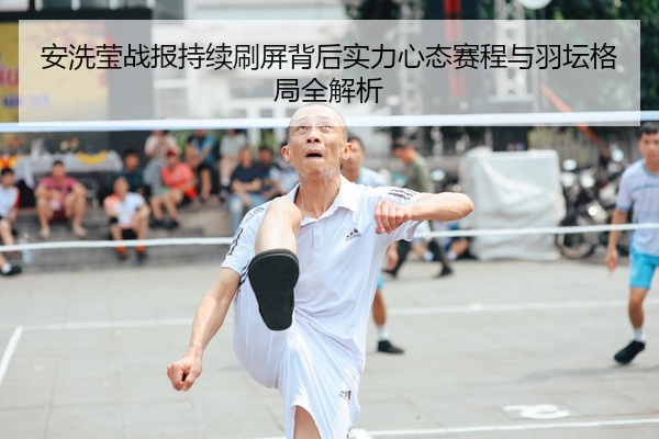 安洗莹战报持续刷屏背后实力心态赛程与羽坛格局全解析